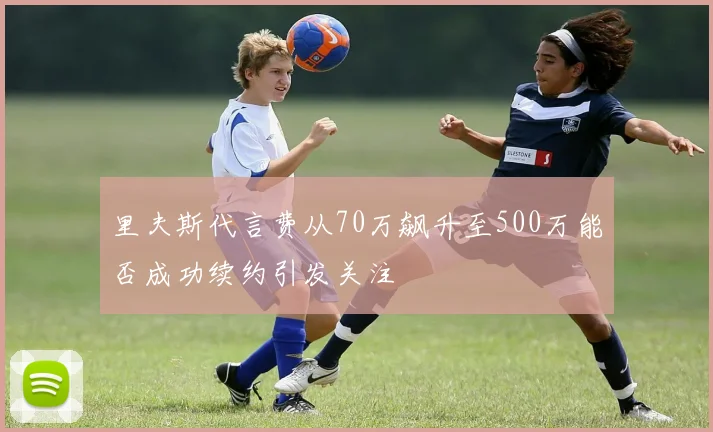 里夫斯代言费从70万飙升至500万能否成功续约引发关注