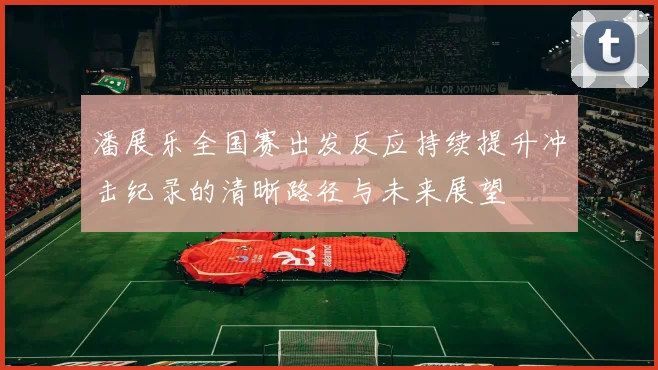潘展乐全国赛出发反应持续提升冲击纪录的清晰路径与未来展望