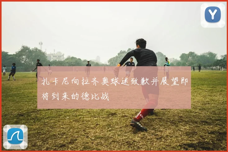 扎卡尼向拉齐奥球迷致歉并展望即将到来的德比战