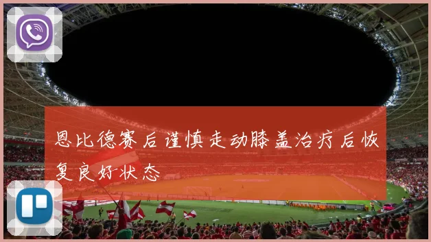 恩比德赛后谨慎走动膝盖治疗后恢复良好状态