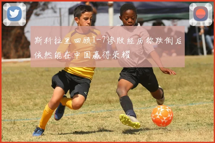 斯科拉里回顾1-7惨败经历称跌倒后依然能在中国赢得荣耀