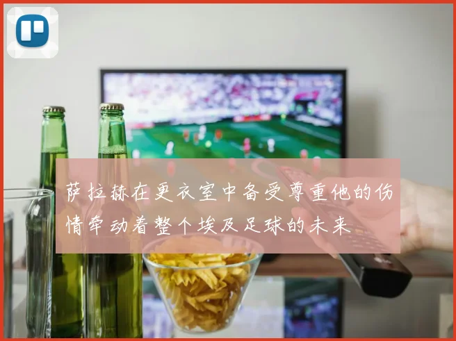 萨拉赫在更衣室中备受尊重他的伤情牵动着整个埃及足球的未来