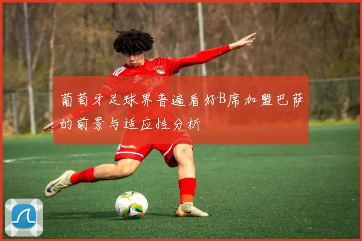 葡萄牙足球界普遍看好B席加盟巴萨的前景与适应性分析