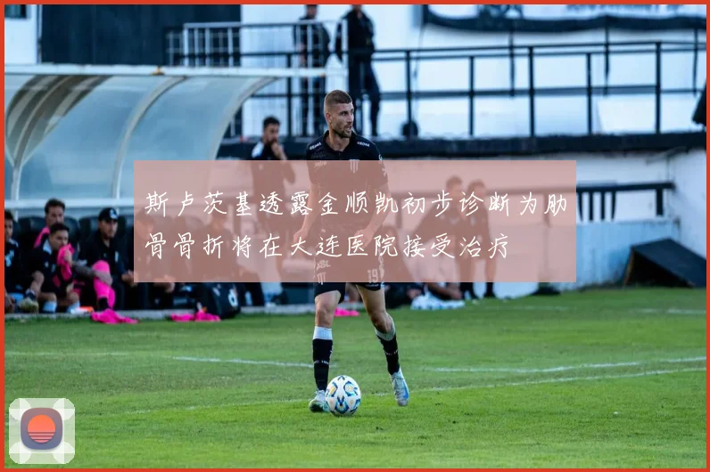 斯卢茨基透露金顺凯初步诊断为肋骨骨折将在大连医院接受治疗