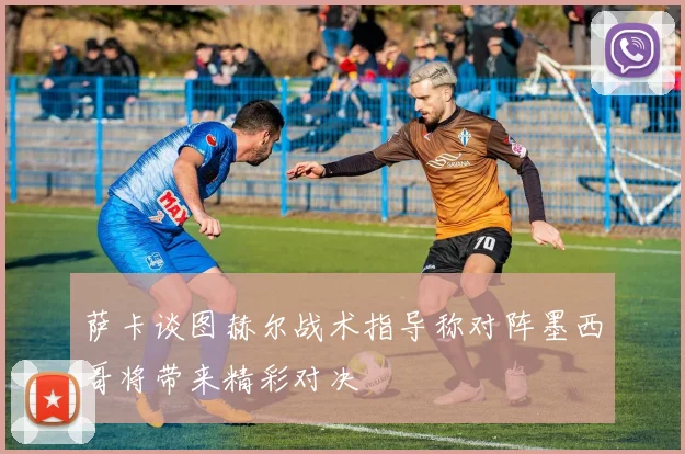 萨卡谈图赫尔战术指导称对阵墨西哥将带来精彩对决