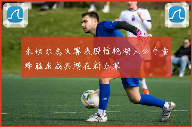 米切尔总决赛表现惊艳湖人公牛黄蜂猛龙成其潜在新东家