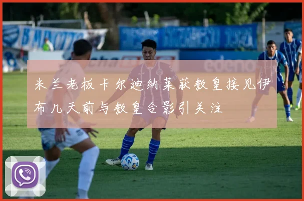 米兰老板卡尔迪纳莱获教皇接见伊布几天前与教皇合影引关注