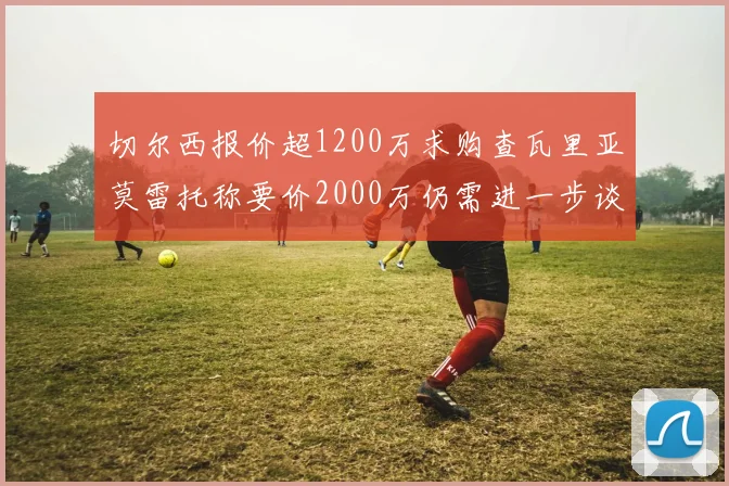 切尔西报价超1200万求购查瓦里亚莫雷托称要价2000万仍需进一步谈判