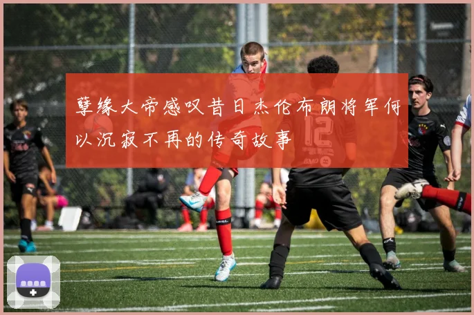 孽缘大帝感叹昔日杰伦布朗将军何以沉寂不再的传奇故事