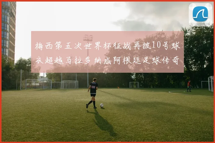 梅西第五次世界杯征战再披10号球衣超越马拉多纳成阿根廷足球传奇
