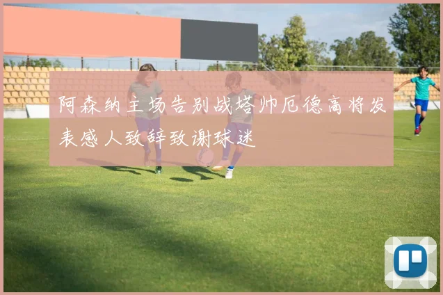 阿森纳主场告别战塔帅厄德高将发表感人致辞致谢球迷