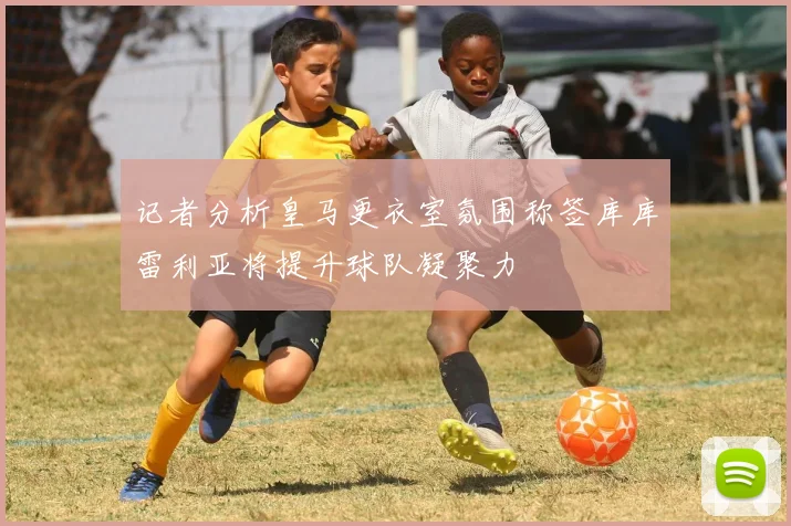 记者分析皇马更衣室氛围称签库库雷利亚将提升球队凝聚力