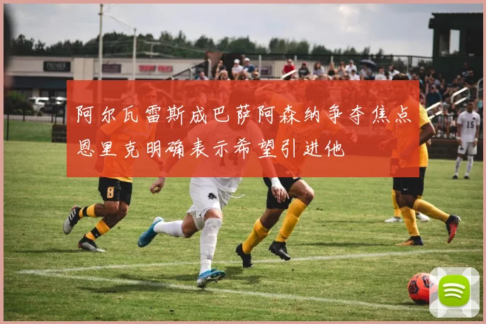 阿尔瓦雷斯成巴萨阿森纳争夺焦点恩里克明确表示希望引进他