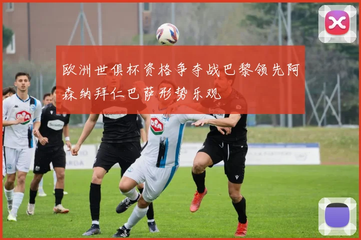 欧洲世俱杯资格争夺战巴黎领先阿森纳拜仁巴萨形势乐观