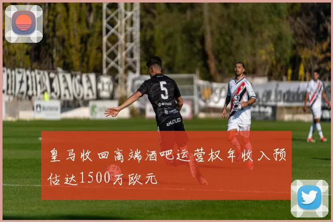 皇马收回高端酒吧运营权年收入预估达1500万欧元