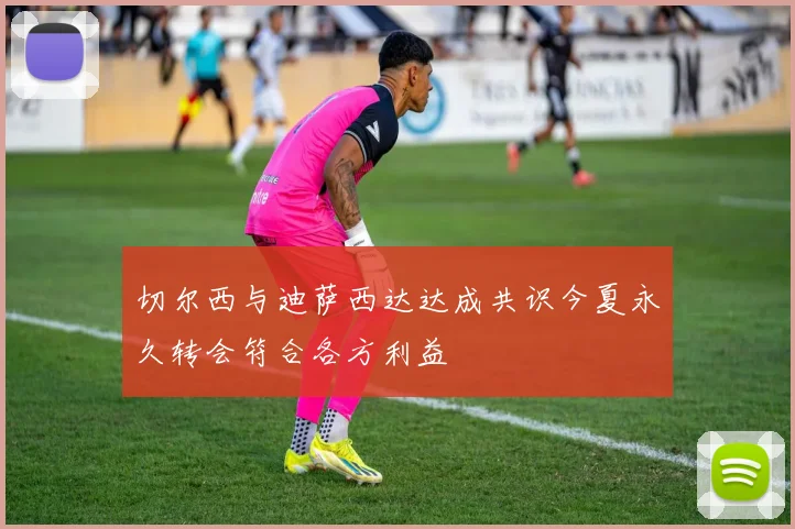 切尔西与迪萨西达达成共识今夏永久转会符合各方利益