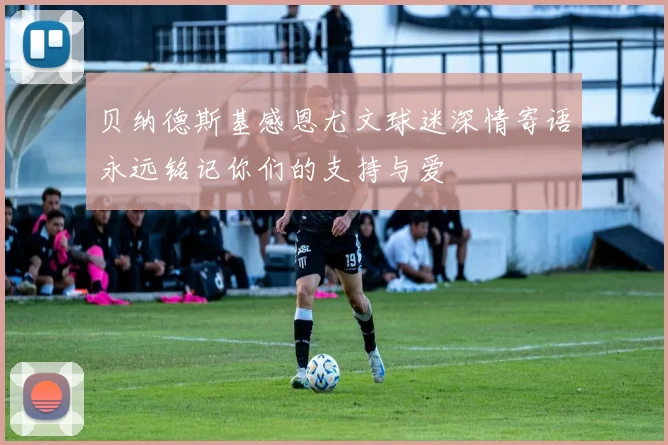 贝纳德斯基感恩尤文球迷深情寄语永远铭记你们的支持与爱