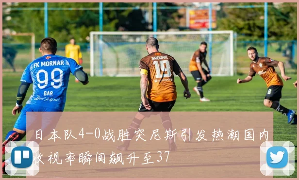 日本队4-0战胜突尼斯引发热潮国内收视率瞬间飙升至37