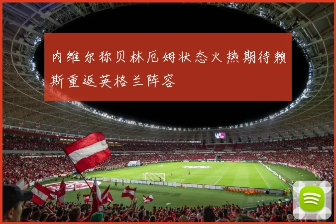 内维尔称贝林厄姆状态火热期待赖斯重返英格兰阵容