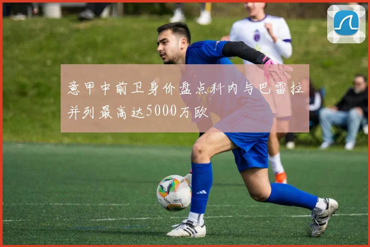 意甲中前卫身价盘点科内与巴雷拉并列最高达5000万欧