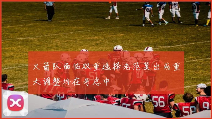火箭队面临双重选择老范复出或重大调整均在考虑中