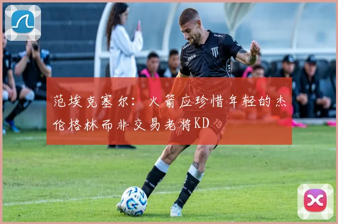 范埃克塞尔：火箭应珍惜年轻的杰伦格林而非交易老将KD