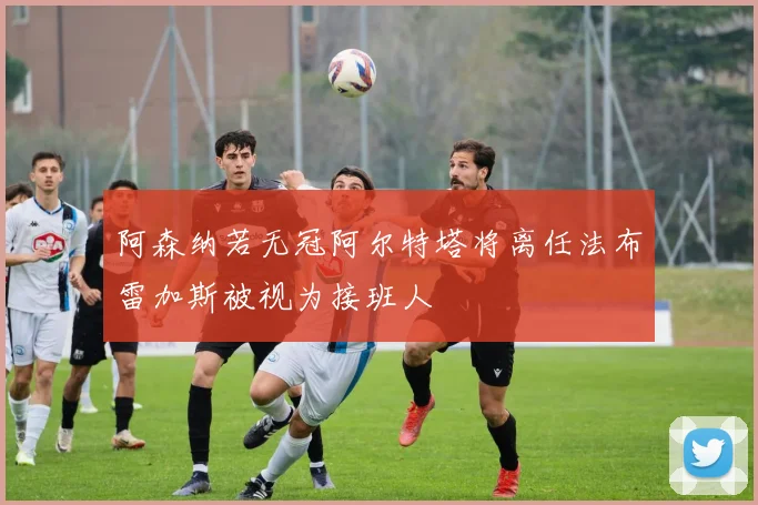 阿森纳若无冠阿尔特塔将离任法布雷加斯被视为接班人